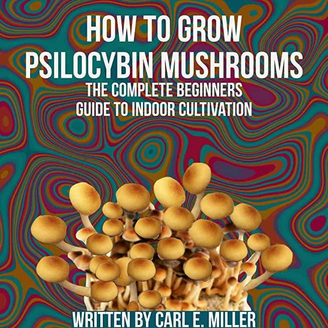 How to Grow Psilocybin Mushrooms: The Complete Beginners Guide to Indoor Cultivation