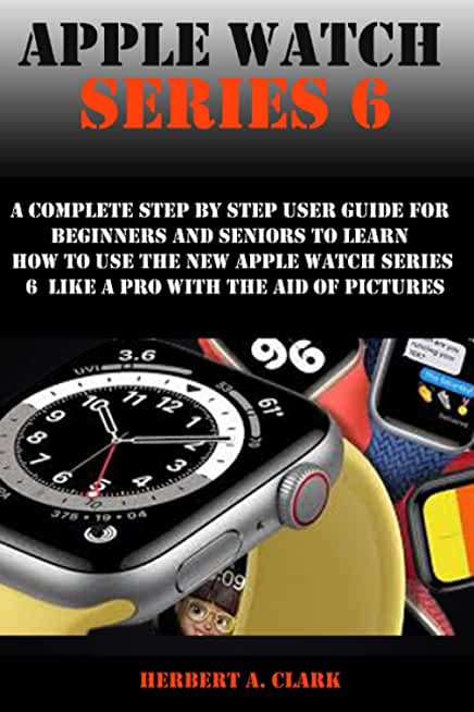 Apple Watch Series 6: A Complete Step By Step User Guide For Beginners And Seniors To Learn How To Use The Apple Watch Series 6 Like A Pro W
