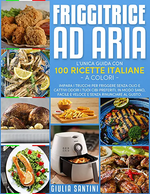 Friggitrice Ad Aria: 100 Ricette Italiane a Colori Per Friggere, Grigliare ed Arrostire, Senza Olio e Cattivi Odori, I Tuoi Cibi Preferiti